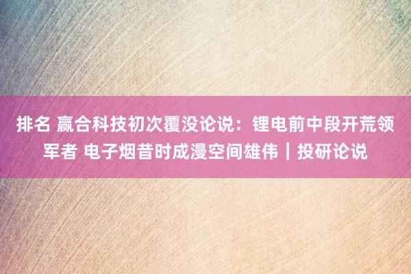 排名 赢合科技初次覆没论说：锂电前中段开荒领军者 电子烟昔时成漫空间雄伟｜投研论说