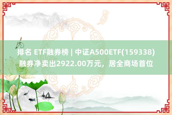 排名 ETF融券榜 | 中证A500ETF(159338)融券净卖出2922.00万元，居全商场首位