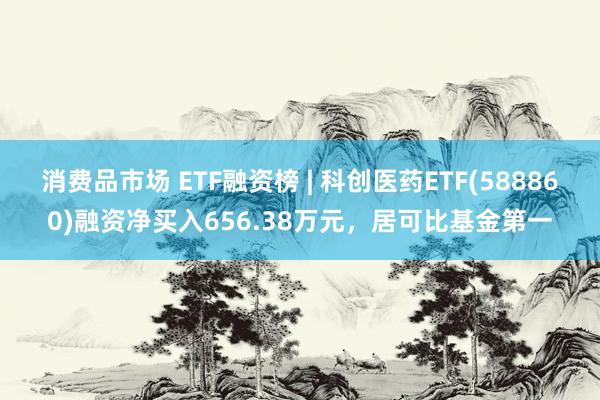 消费品市场 ETF融资榜 | 科创医药ETF(588860)融资净买入656.38万元，居可比基金第一