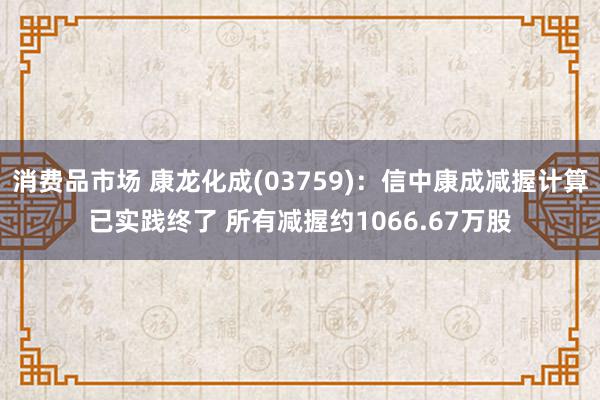 消费品市场 康龙化成(03759)：信中康成减握计算已实践终了 所有减握约1066.67万股