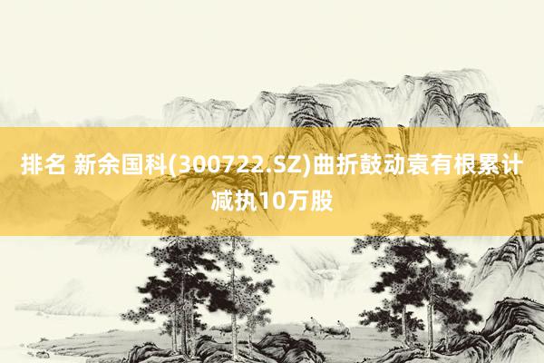 排名 新余国科(300722.SZ)曲折鼓动袁有根累计减执10万股