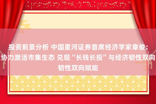 投资前景分析 中国星河证券首席经济学家章俊：政策协力激活市集生态 兑现“长钱长投”与经济韧性双向赋能