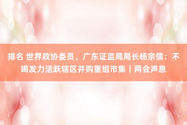 排名 世界政协委员、广东证监局局长杨宗儒：不竭发力活跃辖区并购重组市集｜两会声息