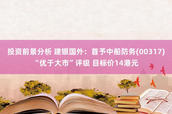 投资前景分析 建银国外：首予中船防务(00317)“优于大市”评级 目标价14港元