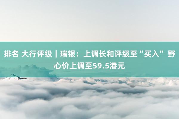 排名 大行评级｜瑞银：上调长和评级至“买入” 野心价上调至59.5港元