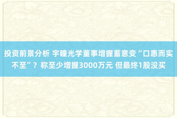 投资前景分析 宇瞳光学董事增握蓄意变“口惠而实不至”？称至少增握3000万元 但最终1股没买